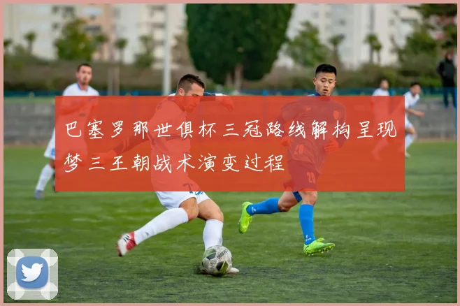 巴塞罗那世俱杯三冠路线解构呈现梦三王朝战术演变过程