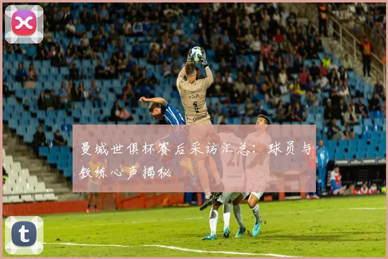 曼城世俱杯赛后采访汇总:球员与教练心声揭秘