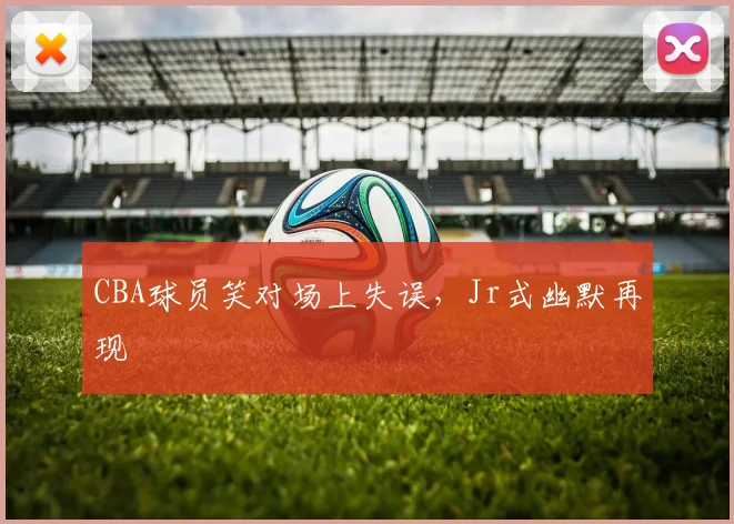 CBA球员笑对场上失误，Jr式幽默再现