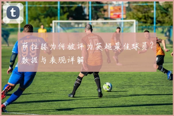 萨拉赫为何被评为英超最佳球员？数据与表现详解